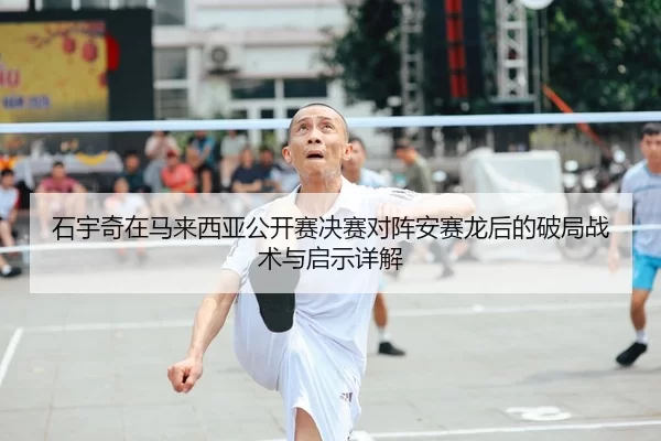 石宇奇在马来西亚公开赛决赛对阵安赛龙后的破局战术与启示详解